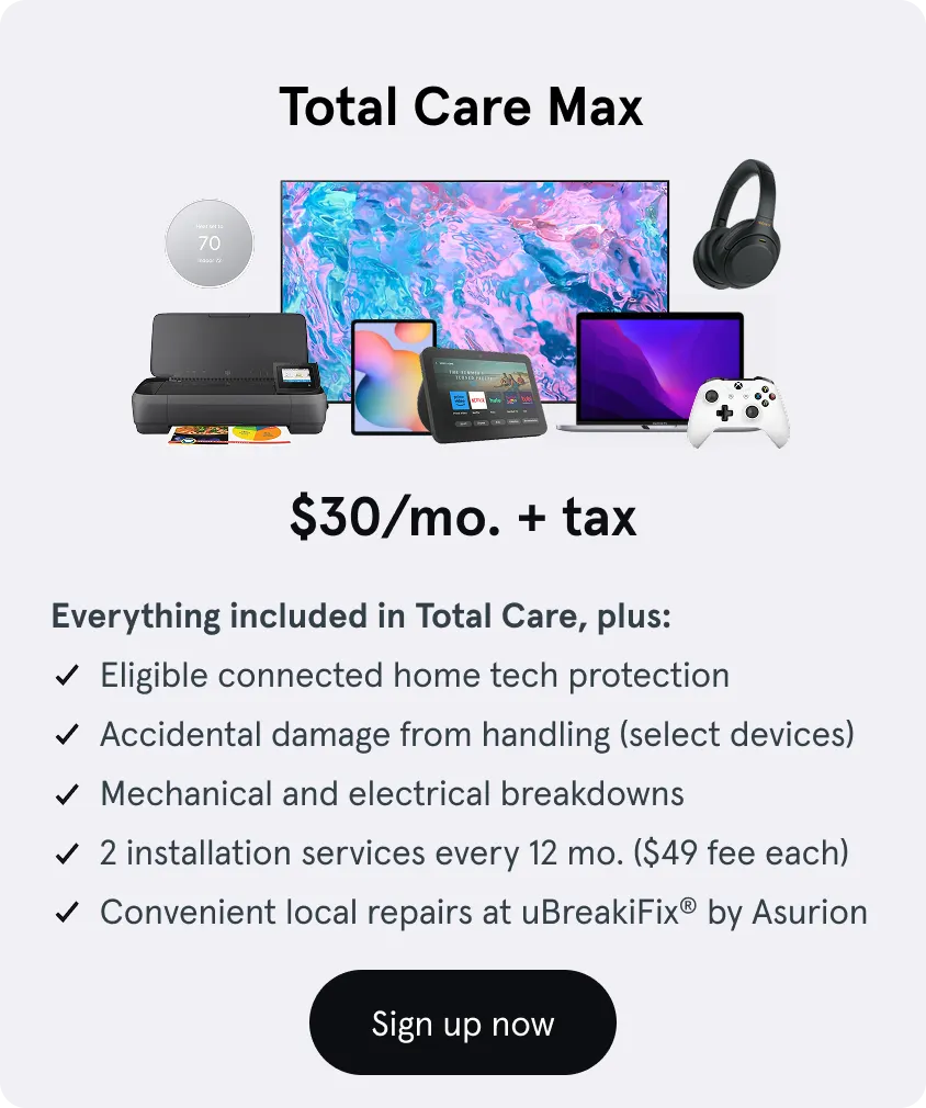 Total Care Max, $30 a month, Everything in Total Care, plus: Protection for all eligible tech, Accidental damage (select devices), Mechanical and electrical breakdowns, 2 installation services every 12 mo. ($49 service fee), Convenient local repairs