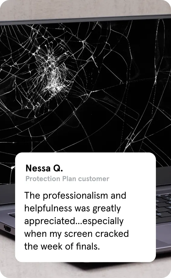 An image of a cracked laptop screen along
with a protection plan customer review by
Nessa Q., which says, “The professionalism
and helpfulness was greatly appreciated...
especially when my screen cracked the
week of finals.”