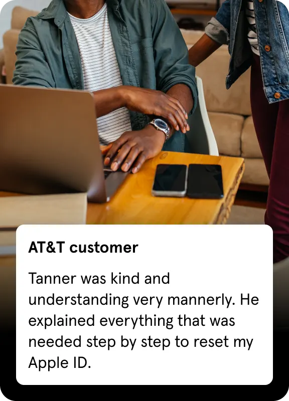AT&T customer
Tanner was kind and understanding very mannerly. He explained everything that was needed step by step to reset my Apple ID.