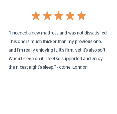 “I needed a new mattress and was not dissatisfied. This one is much thicker than my previous one, and I'm really enjoying it. It's firm, yet it's also soft. When I sleep on it, I feel so supported and enjoy the nicest night's sleep.” - ctone, London