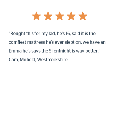 “Bought this for my lad, he's 16, said it is the comfiest mattress he's ever slept on, we have an Emma he's says the Silentnight is way better.” - Cam, Mirfield, West Yorkshire