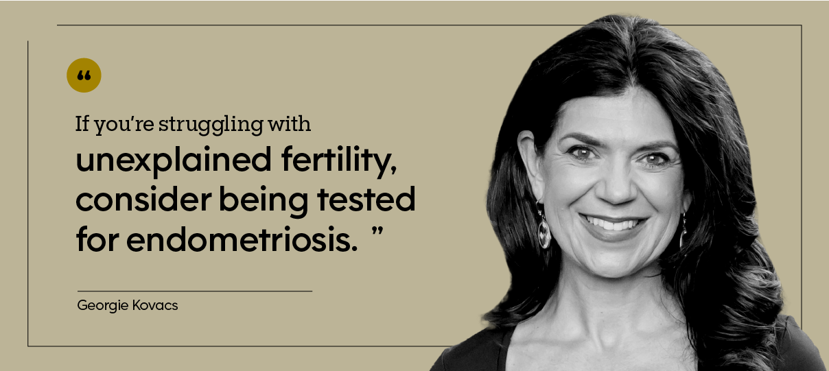 “If you’re struggling with unexplained fertility, consider being tested for endometriosis.” — Georgie Kovacs