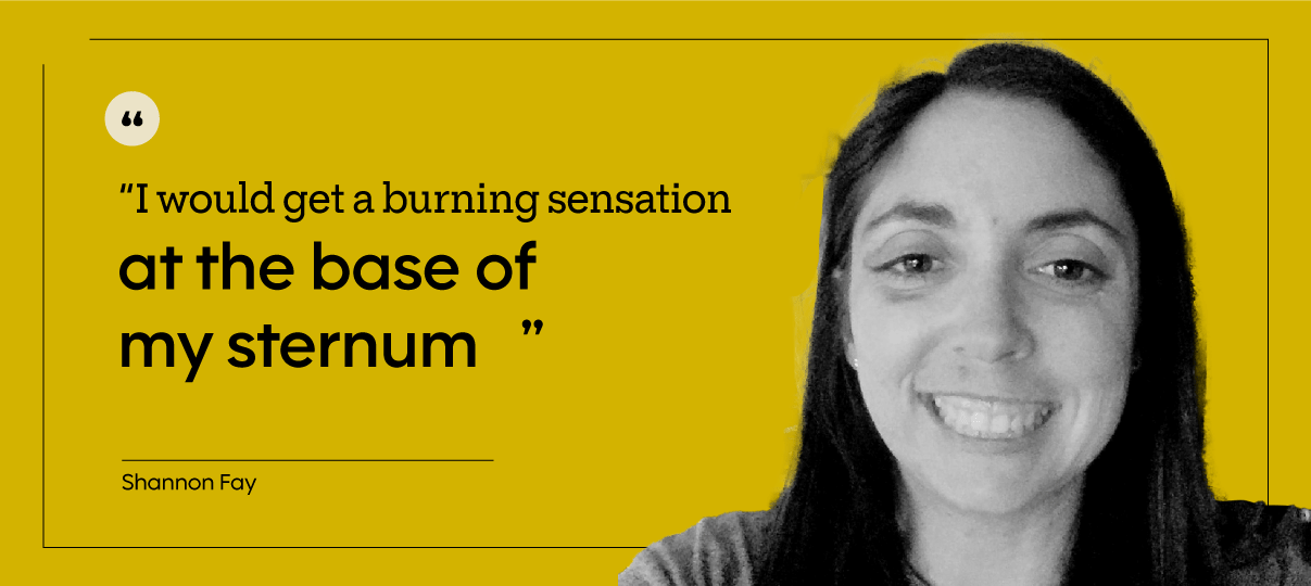 “I would get a burning sensation at the base of my sternum. If I laid down or hiccupped or burped or sneezed, I had acid reflux.” — Shannon Fay