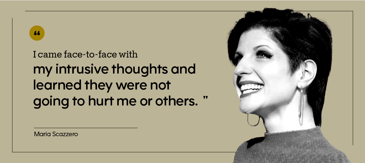 “I came face-to-face with my intrusive thoughts and learned they were not going to hurt me or others.” — Maria Scazzero