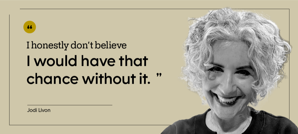 “I honestly don’t believe I would have that chance without it.” — Jodi Livon
