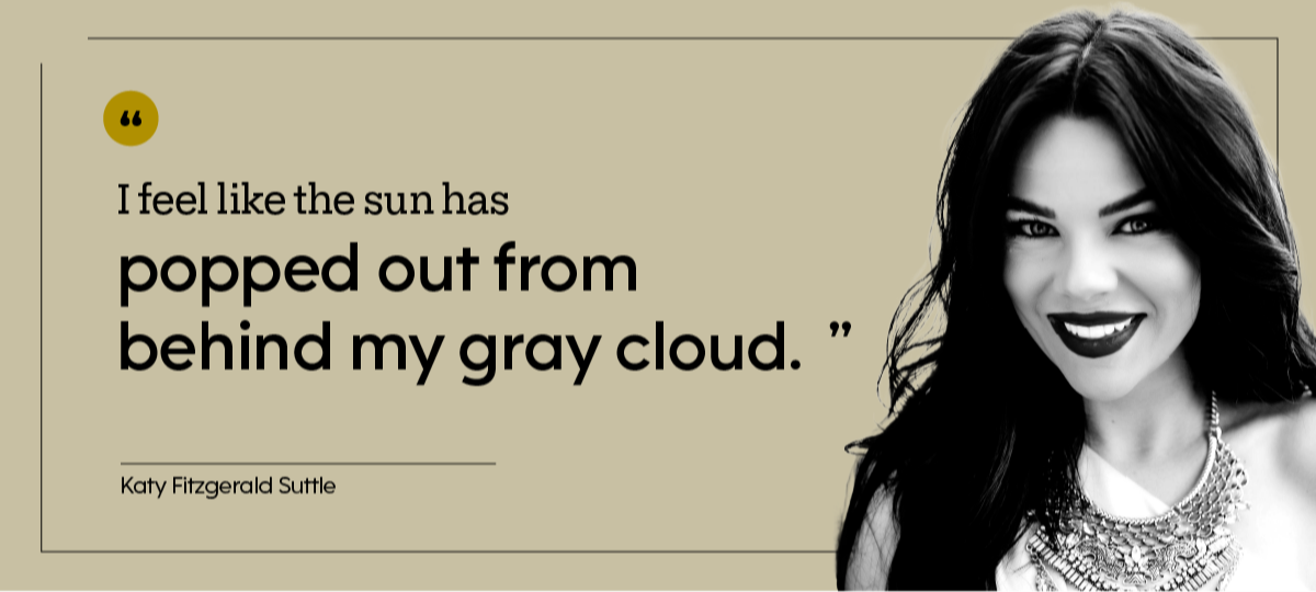 “I feel like the sun has popped out from behind my gray cloud.” — Katy Fitzgerald Suttle