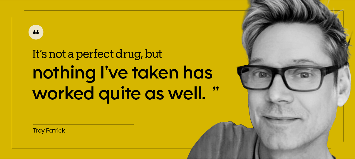 “It’s not a perfect drug, but nothing I’ve taken has worked quite as well.” — Troy Patrick