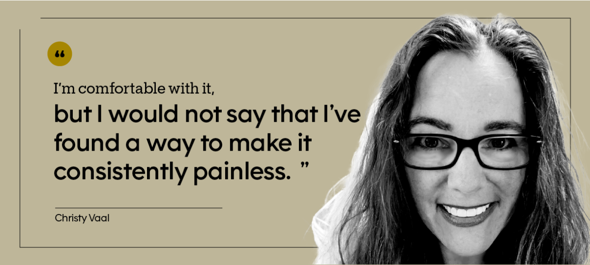 “I’m comfortable with it, but I would not say that I’ve found a way to make it consistently painless.” — Christy Vaal