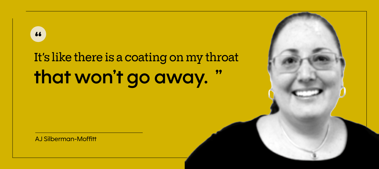 “The feeling I get is the need to clear my throat or cough. It’s like there is a coating on my throat that won’t go away.” — AJ Silberman-Moffitt