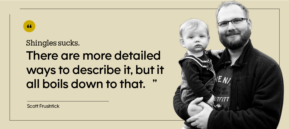 “Shingles sucks. There are more detailed ways to describe it, but it all boils down to that.” — Scott Frushtick