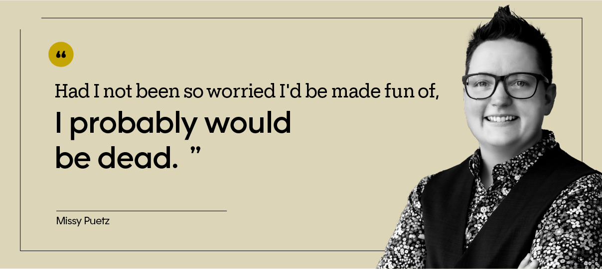 “Had I not been so worried I'd be made fun of, I probably would be dead.” — Missy Puetz