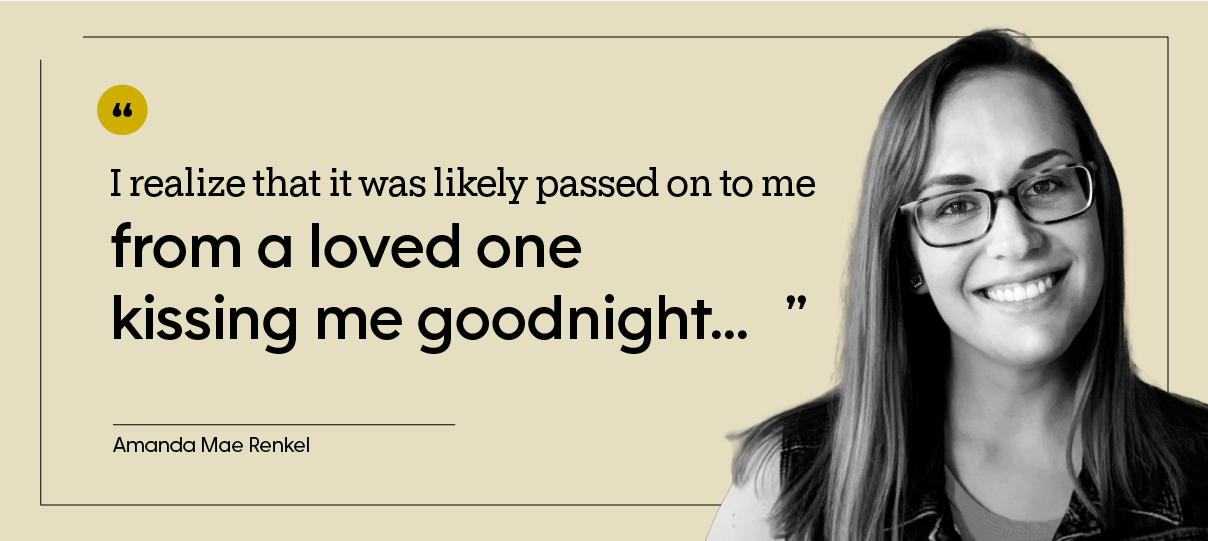 Amanda Mae Renke is pictured, indoors, with the quote: “I realize that it was likely passed on to me from a loved one kissing me goodnight...”