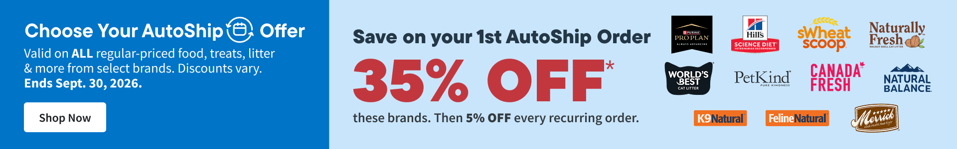 Choose your AutoShip Offer. Valid on ALL regular-priced food, treats, litter & more from select brands. Discounts vary. Ends Sept. 30, 2026. Shop Now
