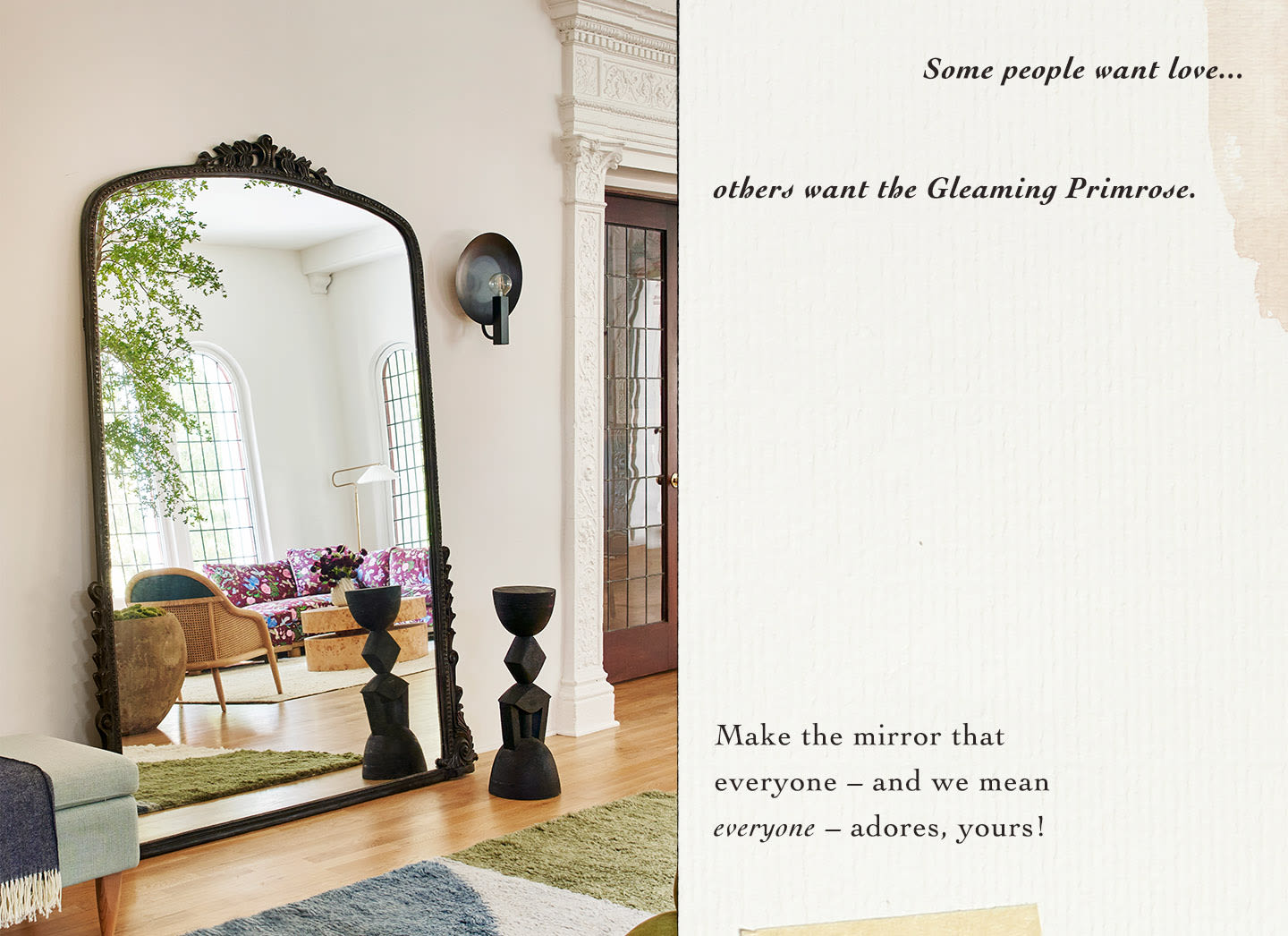 Some people want love...others want the Gleaming Primrose. Make the mirror that everyone – and we mean everyone – adores, yours!