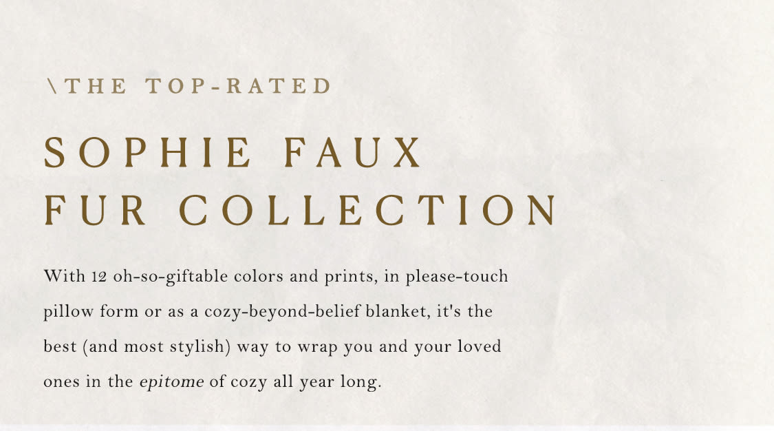 Discover the Top-Rated Sophie Faux Fur Collection: With 12 oh-so-giftable colors and prints, in please-touch pillow form or as a cozy-beyond-belief blanket, it's the best way to wrap you and your loved ones in the epitome of cozy all year long.