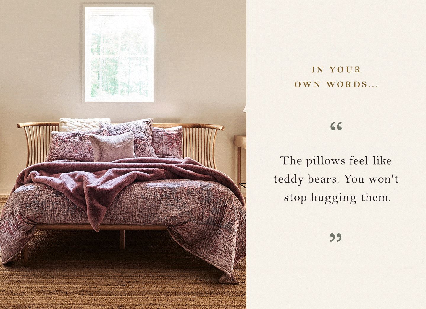 "The pillows feel like teddy bears. You won't stop hugging them." "Heavenly, beyond-belief softness & luxuriousness" "Best blanket EVER." "So soft and slightly weighted, so they’re calming." "Literally like laying in a cloud. Buy it in every color."