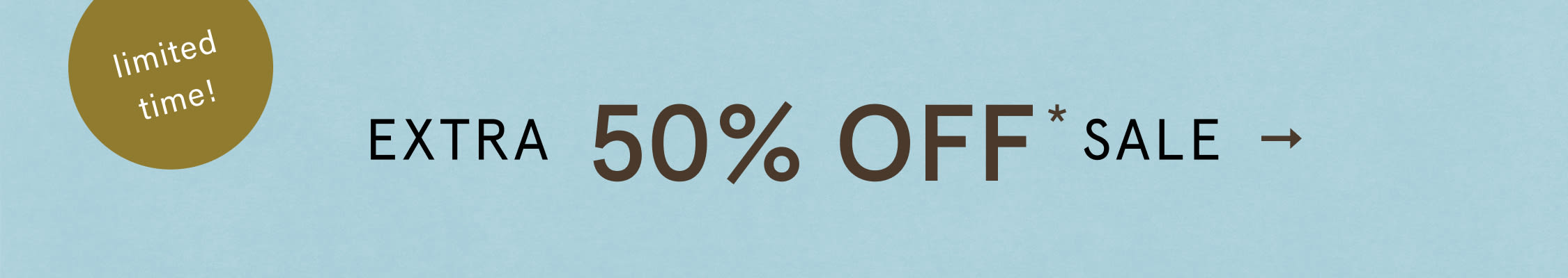limited time! EXTRA 50% OFF* SALE