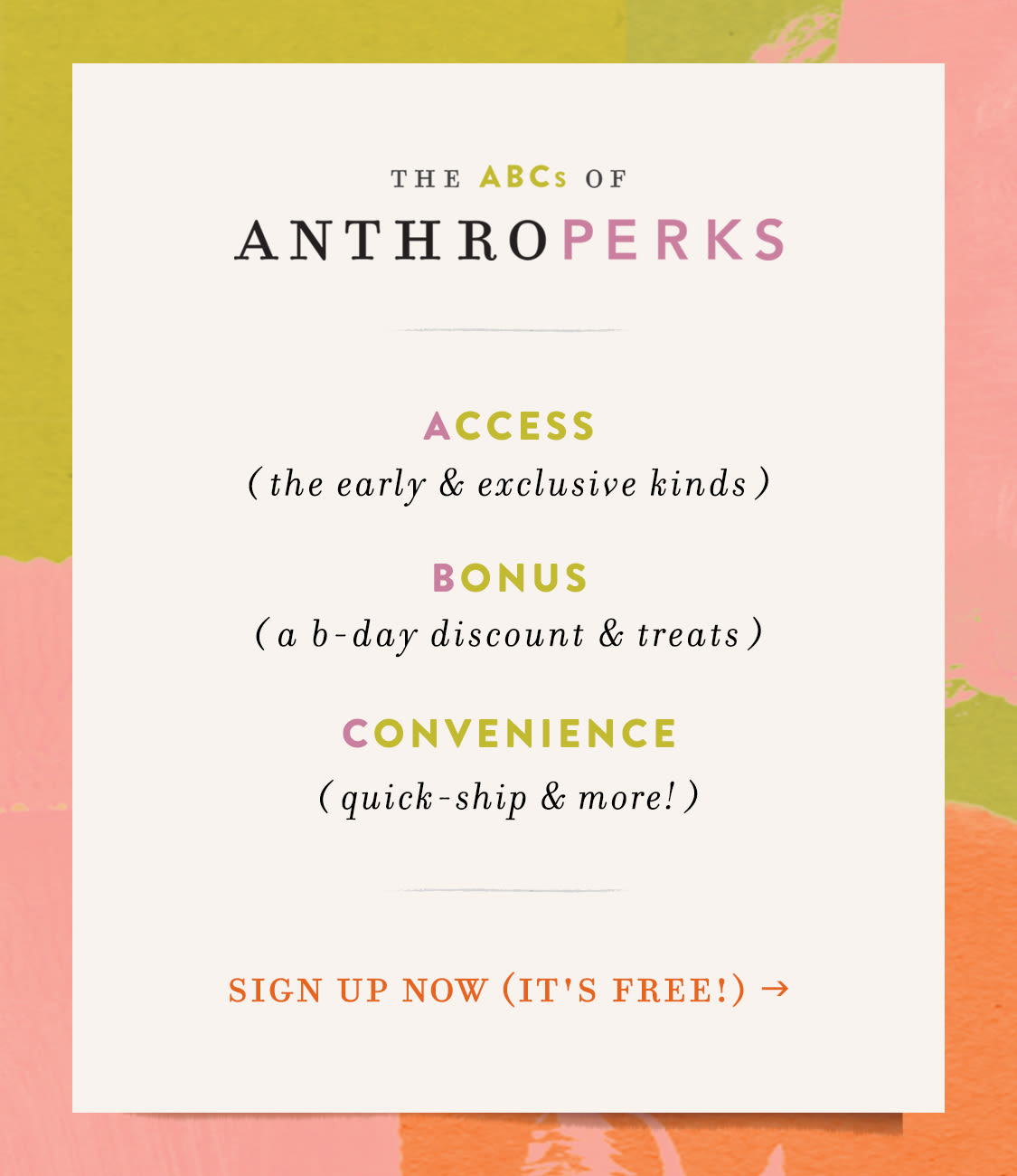 the ABCs of AnthroPerks: Access (the early & exclusive kinds) Bonus (a birthday discount & more surprises) Convenience (full order history, receipt-free returns & more)  sign up now (it's fast & free!)