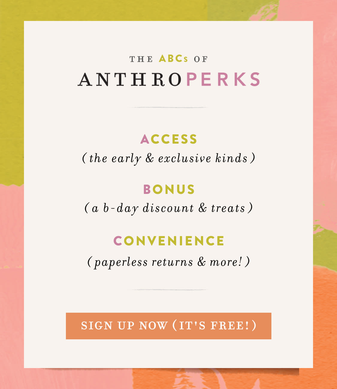 the ABCs of AnthroPerks: Access (the early & exclusive kinds) Bonus (a birthday discount & more surprises) Convenience (full order history, receipt-free returns & more)  sign up now (it's fast & free!)