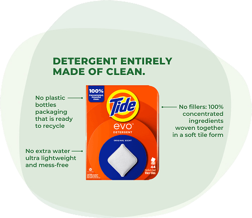 Tide EVO™ detergent: Detergent entirely made of clean. No plastic bottles packaging that is ready to recycle. No extra water ultra lightweight and mess-free. No fillers: 100% concentrated ingredients woven together in a soft tile form.