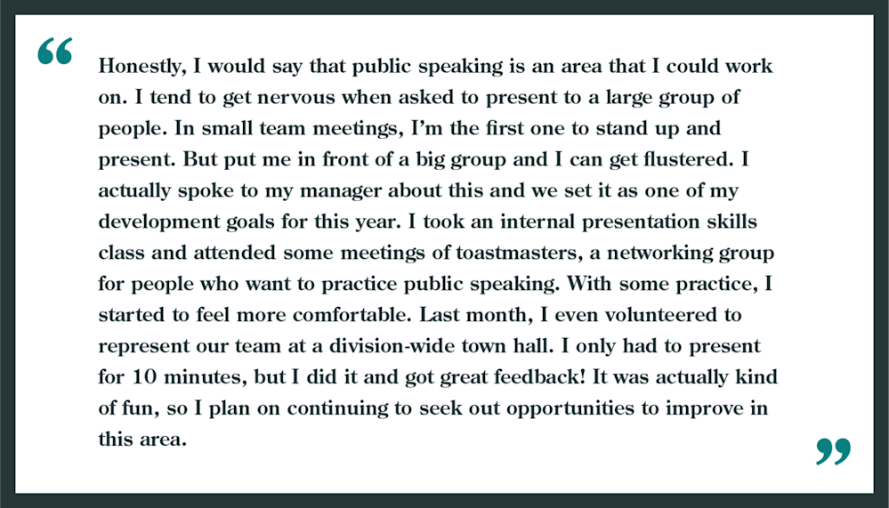 Interview question: What are your weaknesses?
Example shown: "Honestly, I would say that public speaking is an area I could work on. I tend to get nervous when asked to present to a large group of people. In small team meetings, I'm the first to stand up and present. but put me in front of a big group and I can get flustered. I actually spoke to my manager about this and we set it as one of my development goals for this year. I took an internal presentation skills class and attended some meetings of Toastmasters, a networking group for people who want to practice public speaking. With some practice, I started to feel more comfortable. Last month, I even volunteered to represent our team at a division-wide town hall. I only had to present for 10 minutes, but I did it and got great feedback! It was actually kind of fun, so I plan on continuing to seek out opportunities to improve in this area."