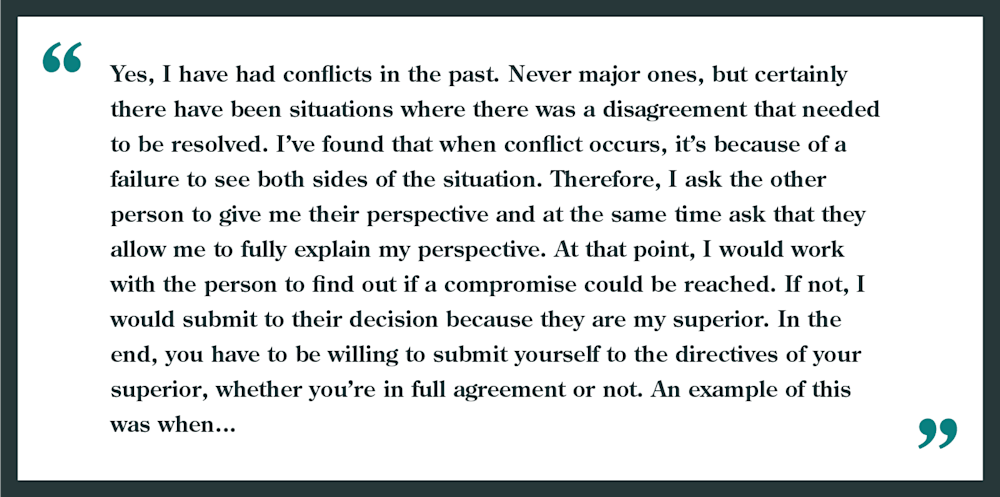 Interview question: Have you ever had a conflict with your boss?
"Yes, I have had conflicts in the past. Never major ones, but certainly there have been situations where there was a disagreement that needed to be resolved. I've found when conflict occurs, it's because of a failure to see both sides of a situation. Therefore, I ask the other person to give me their perspective and at the same time ask that they allow me to fully explain my perspective. At that point, I would work with the person to find out if a compromise can be reached. it not, I would submit to their decision because they are my superior. In the end, you have to be willing to submit yourself to the directives of your superior, whether you're in full agreement or not. An example of this was when..."