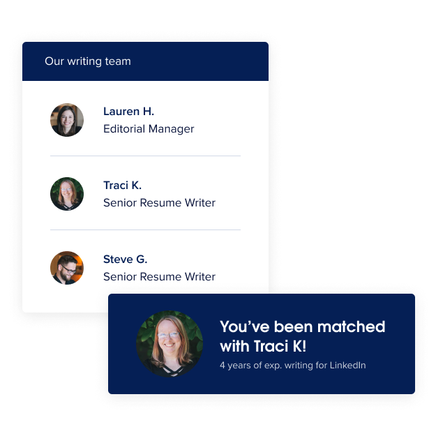 Our writing team Lauren H. Editorial Manager Traci K. Senior Resume Writer Steve G. Senior Resume Writer
You’ve been matched with Traci K! (4 years of exp. writing for LinkedIn)