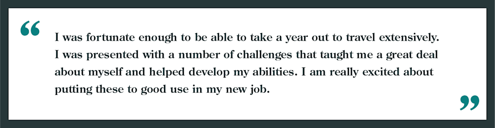 Interview question: Explain your career change / employment gap
Example given: " I was fortunate enough to be able to take a year out to travel extensively. I was presented with a number of challenges that taught me a great deal about myself and helped develop my abilities. I am really excited about putting these to good use in my new job."