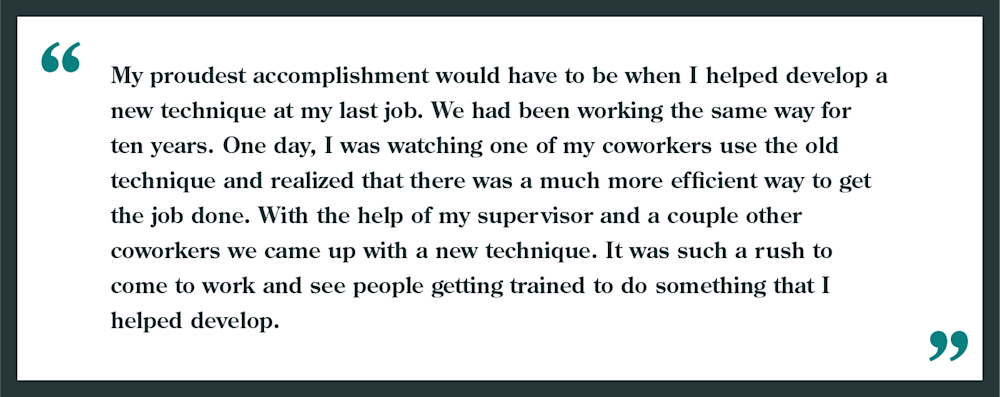 Interview question: What is your proudest accomplishment?
Example given: "My proudest accomplishment would have to be when I helped develop a new technique at my last job. We had been working the same way for ten years. One day, I was watching one of my coworkers use the old technique and realized there was a more efficient way to get the job done. With the help of my supervisor and a couple other coworkers we came up with a new technique. It was such rush to come to work and see people getting trained to do something that I helped develop!"