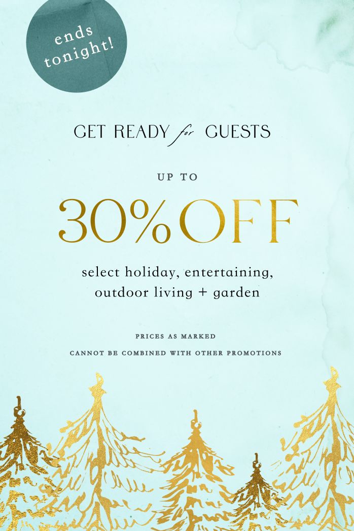 ends tonight! Get Ready for Guests UP TO 30% OFF select holiday, entertaining, outdoor living + garden