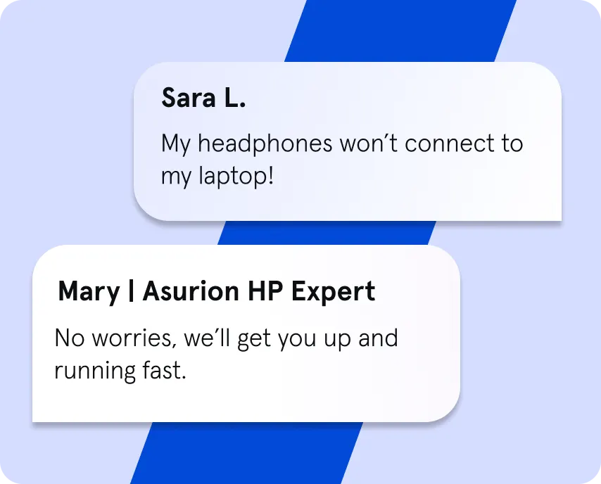 Image simulating an online chat. Sara L. typed "My headphones won't connect to my laptop!". Mary, an Asurion HP Expert, replied, "No worries, we'll get you up and running fast."