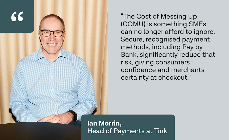 "The Cost of Messing Up (COMU) is something SMEs can no longer afford to ignore. Secure, recognised payment methods, including Pay by Bank, significantly reduce that risk, giving consumers confidence and merchants certainty at checkout.” – Ian Morrin, Head of Payments at Tink