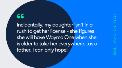 A quote from Waymo One Rider, Mike. He says, "incidentally, my daughter isn't in a rush to get her license -- she figures she will have Waymo One when she is older to take her everywhere... as a father, I can only hope!"