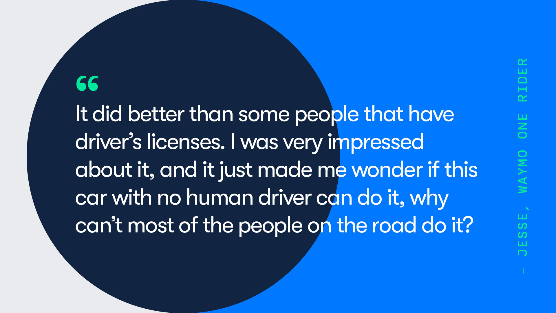 A quote from Waymo One rider, Jesse. They say that "[The Waymo Driver] did better than some people that have a driver's licenses. I was very impressed about it, and it just made me wonder if this car with no human driver can do it, why can't most of the people on the road do it?"