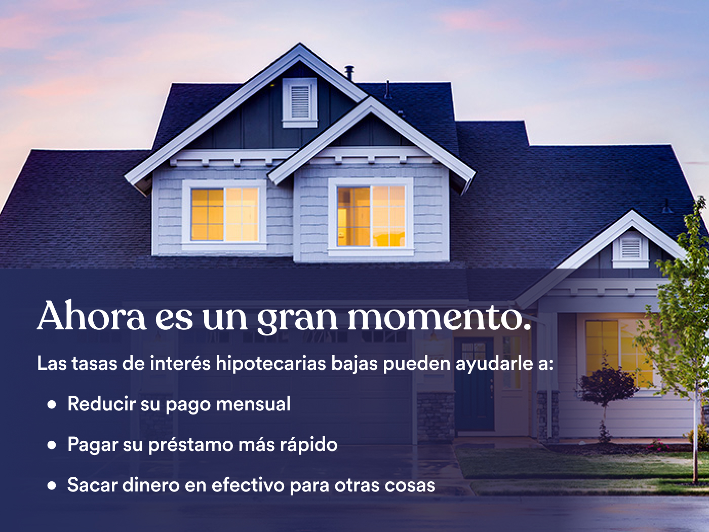Un imagen de una casa con texto: Ahora es un gran momento. Las tasas de interés hipotecarias bajas pueden ayudarle a: reducir su pago mensual, pagar su préstamo más rápido, sacar dinero en efectivo para otras cosas.