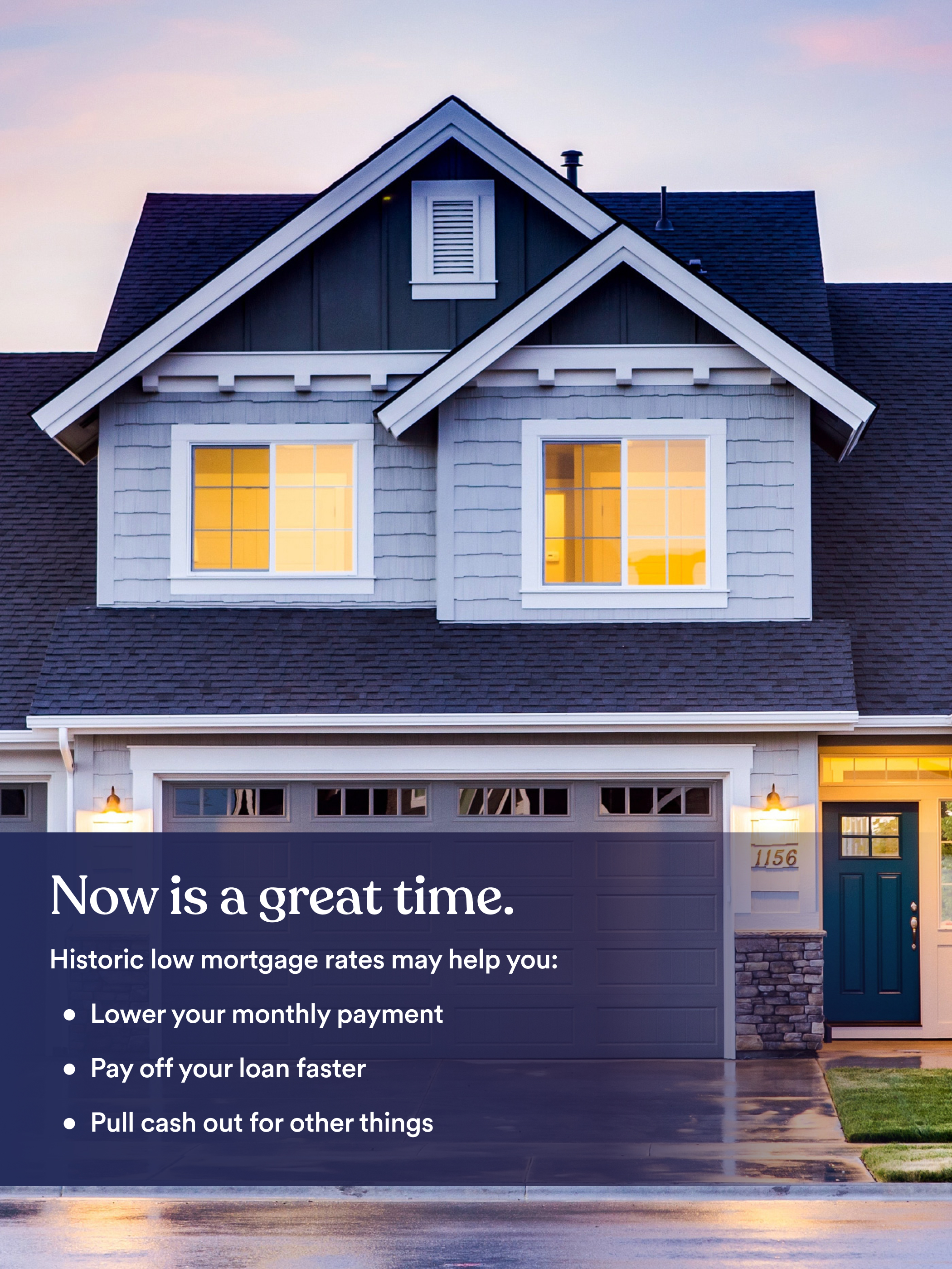 A photo of a house with the following embedded text: Now is a great time. Historically low mortgage rates may help you lower your monthly payment, pay off your loan faster, pull cash out for other things