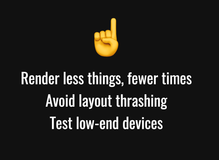Top tips:  1) Render less things fewer times, 2) Avoid layout thrashing, 3) Test low-end devices.