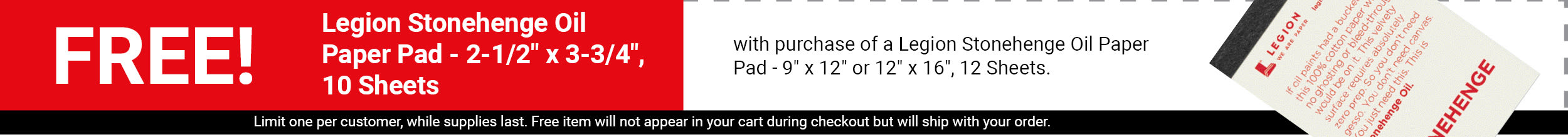 FREE! Legion Stonehenge Oil Paper Pad - 2-1/2" x 3-3/4", 10 Sheets with purchase of a Legion Stonehenge Oil Paper Pad - 9" x 12" or 12" x 16", 12 Sheets. FREE! Legion Stonehenge Oil Paper Pad - 2-1/2" x 3-3/4", 10 Sheets with purchase of a Legion Stonehenge Oil Paper Pad - 9" x 12" or 12" x 16", 12 Sheets.