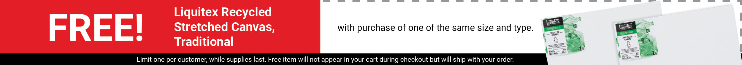 FREE! Liquitex Recycled Stretched Canvas, Traditional with purchase of one of the same size and type. FREE! Liquitex Recycled Stretched Canvas, Traditional with purchase of one of the same size and type.