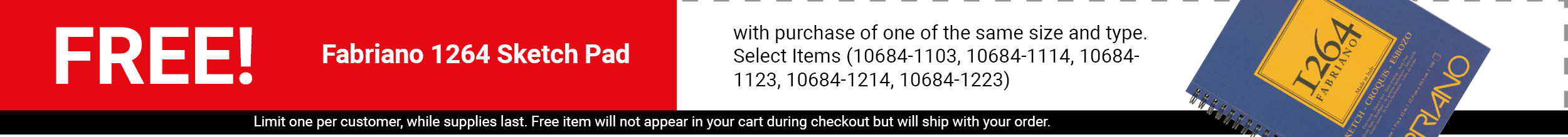 FREE! Fabriano 1264 Sketch Pad with purchase of one of the same size and type - Select Items (10684-1103, 10684-1114, 10684-1123, 10684-1214, 10684-1223) FREE! Fabriano 1264 Sketch Pad with purchase of one of the same size and type - Select Items (10684-1103, 10684-1114, 10684-1123, 10684-1214, 10684-1223)