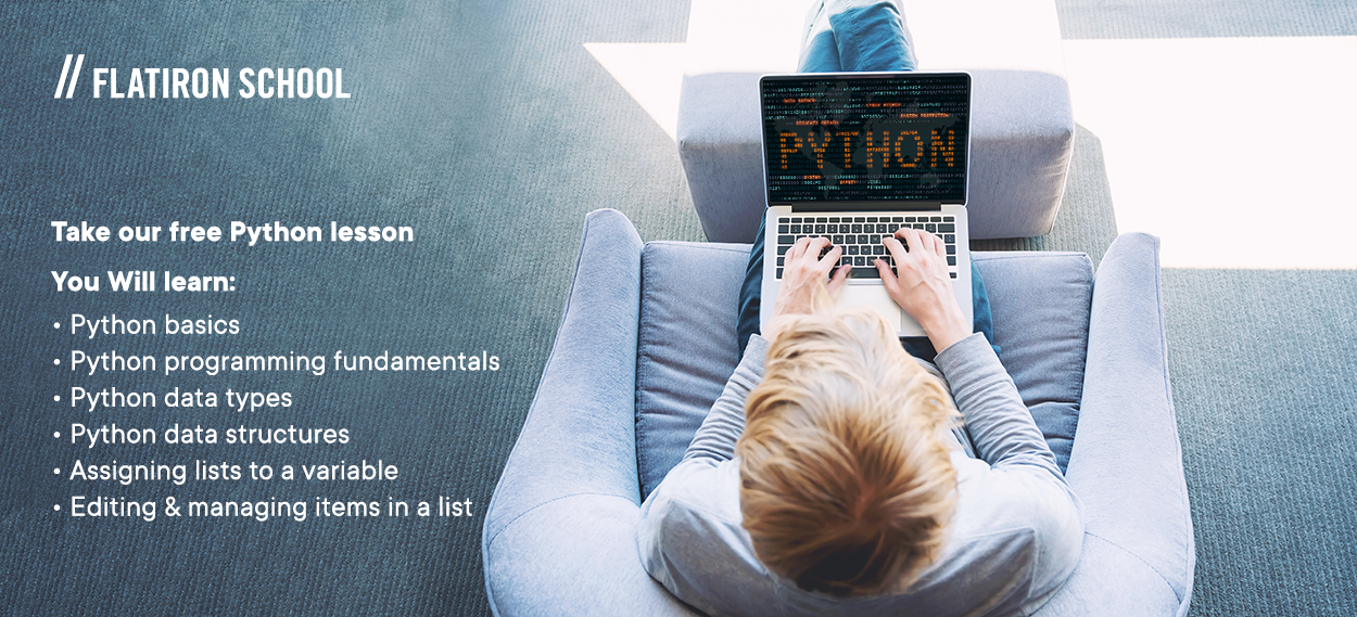 Take our free Python lesson
You Will learn:
Python basics
Python programming fundamentals
Python data types
Python data structures
Assigning lists to a variable
Editing & managing items in a list
