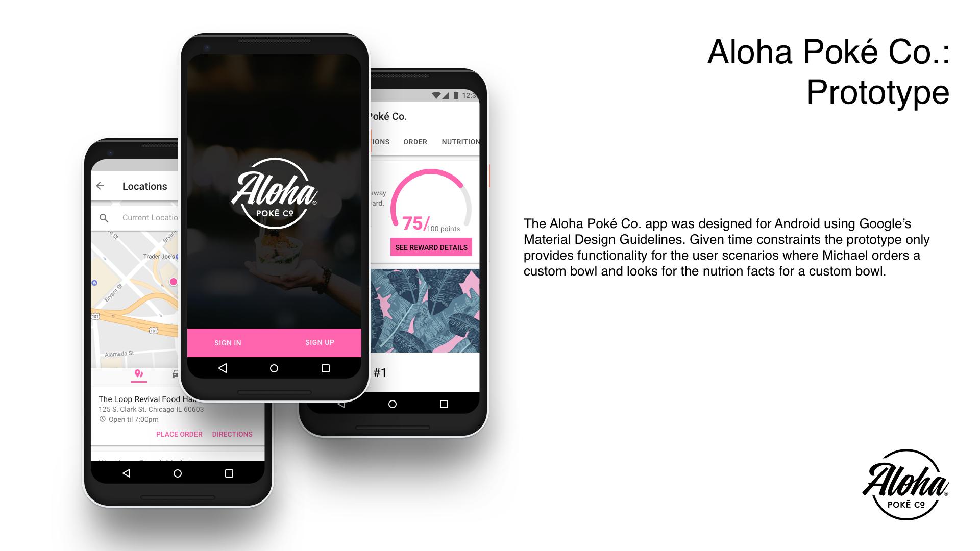 The Aloha Poké Co. app was designed for Android using Google’s Material Design Guidelines. Given time constraints the prototype only provides functionality for the user scenarios where Michael orders a custom bowl and looks for the nutrition facts for a custom bowl.