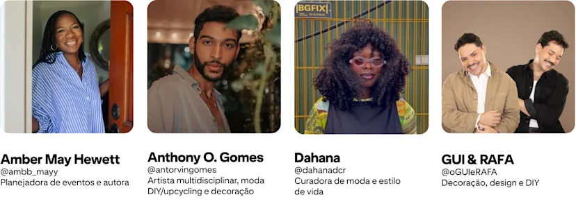 Anthony O. Gomes, @antorvingomes Artista multidisciplinar, moda DIY/upcycling e decoração; Amber Mayfield Hewett, @ambb_mayy Planejadora de eventos e autora; GUI & RAFA, @oGUIeRAFA Decoração, design e DIY; Dahana @dahanadcr; Moda e estilo de vida
