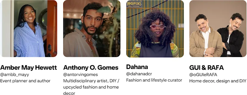 Anthony O. Gomes; @antorvingomes Multidisciplinary artist, DIY / upcycled fashion and home decor; Amber Mayfield Hewett @ambb_mayy Event planner and author; GUI & RAFA @oGUIeRAFA Home Decor, Design and DIY; Dahana @dahanadcr Fashion and lifestyle curator