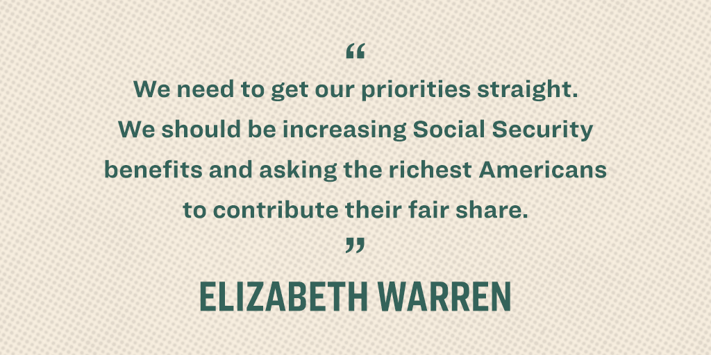 “We need to get our priorities straight. We should be increasing Social Security benefits and asking the richest Americans to contribute their fair share.” - Elizabeth Warren