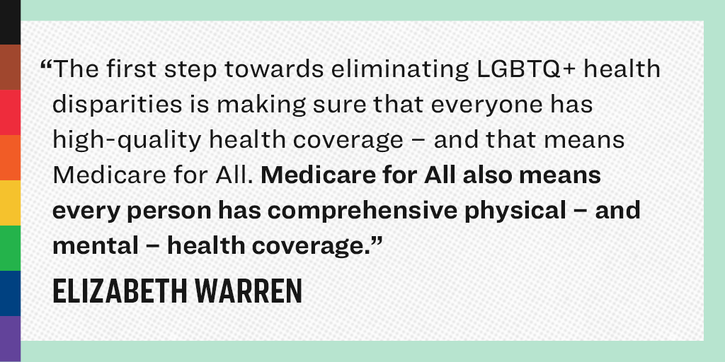 “The first step toward eliminating LGBTQ+ health disparities is making sure that everyone has high-quality health coverage - and that means that Medicare for All. Medicare for ALL also means every person has comprehensively physical - and mental - health coverage.” - Elizabeth Warren