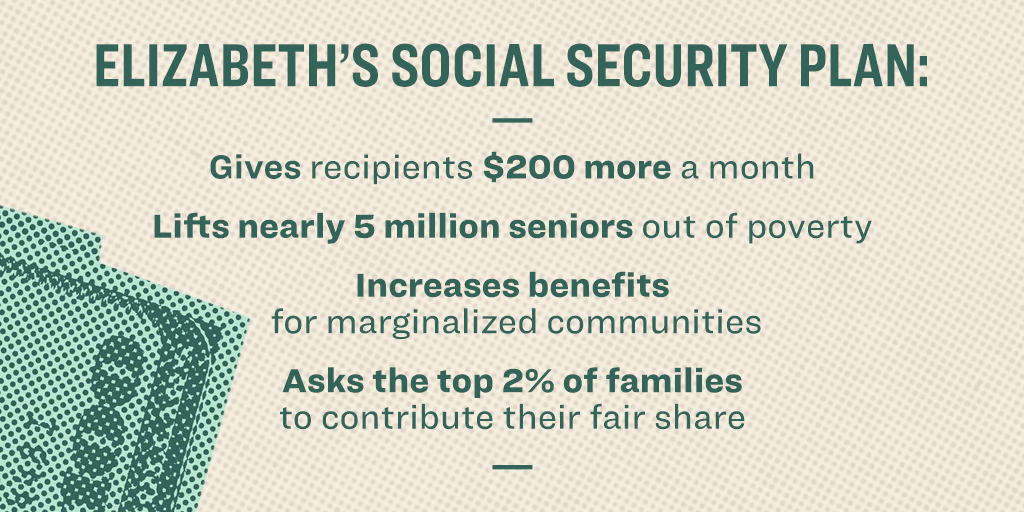 Elizabeth's social security plan: Gives recipients $200 more a month; Lifts nearly 5 million seniors out of poverty; Increases benefits for marginalized communities; Asks the top 2% of families to contribute their fair share.