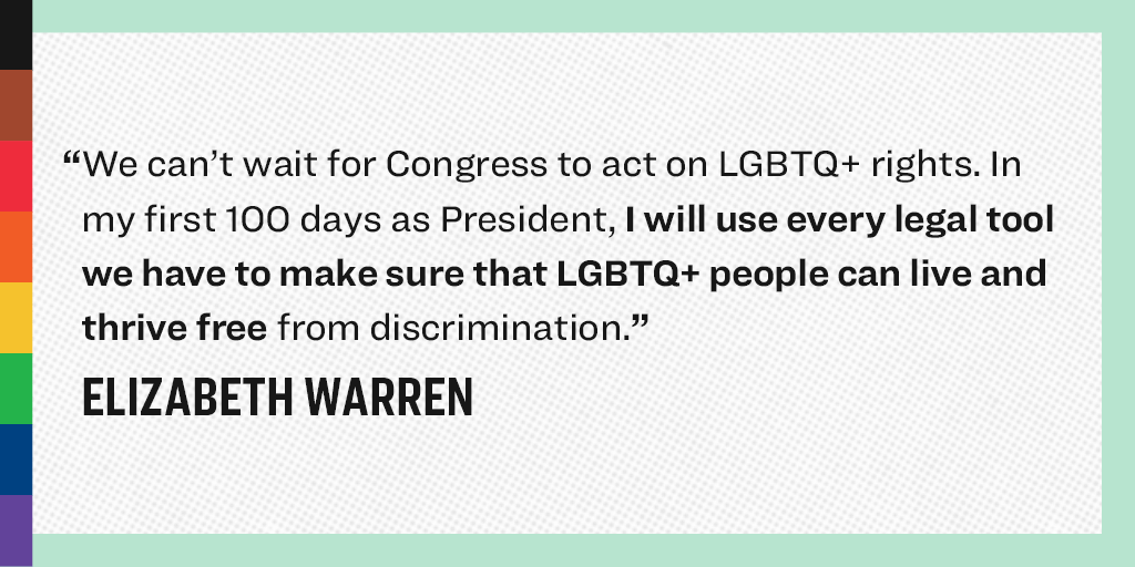 “WE can't wait for Congress to act on LBGTQ+ rights. In my first 100 days as President, I will use every legal tool we have to make sure that LGBTQ+ people can live and thrive free from discrimination.” - Elizabeth Warren