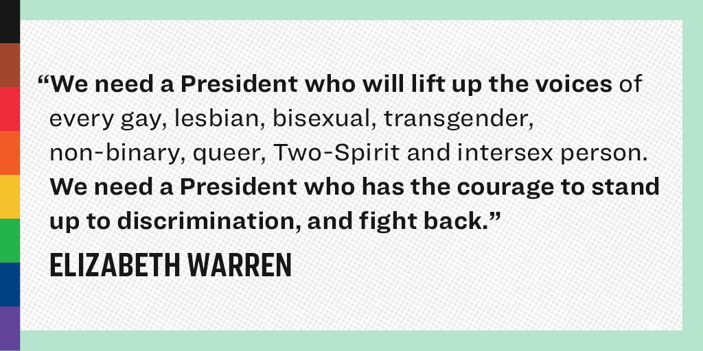 “We need a President who will lift up the voices of every gay, lesbian, bisexual, transgender, non-binary, queer, Two-Spirit and intersex person. We need President who has the courage to stand up to discrimination, and fight back.” - Elizabeth Warren