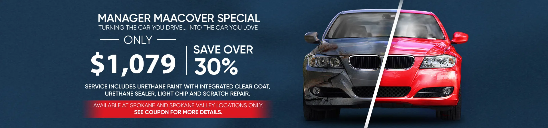 Manager Maacover Special. Turning the car you drive...into the car you love. Only $1,079 - save over 30%. Service includes urethane paint with integrated clear coat, urethane sealer, light chip and scratch repair. Available at Spokane and Spokane Valley locations only. See coupon for more details.